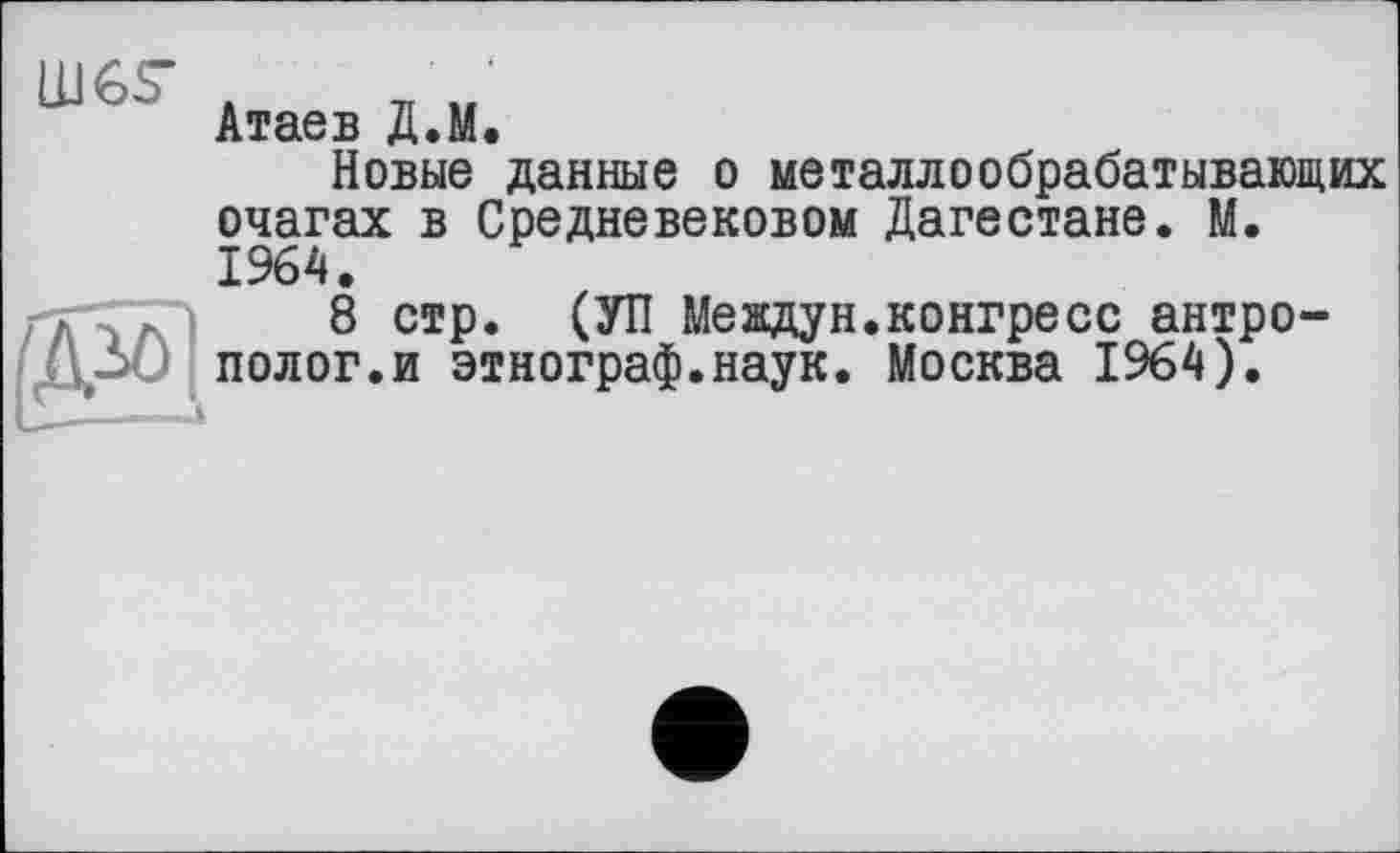 ﻿LUGS’
Атаев Д.М.
Новые данные о металлообрабатывающих очагах в Средневековом Дагестане. М. 1964.
8 стр. (УП Meждун.конгресс антрополог.и этнограф.наук. Москва 1964).